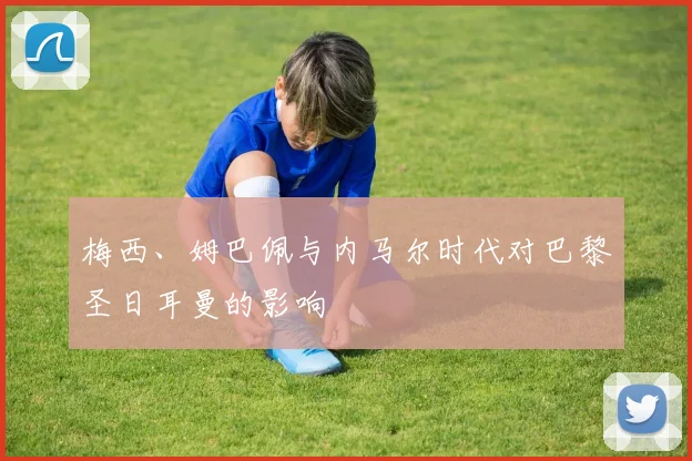 梅西、姆巴佩与内马尔时代对巴黎圣日耳曼的影响