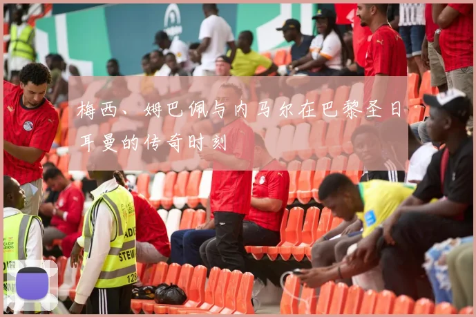 梅西、姆巴佩与内马尔在巴黎圣日耳曼的传奇时刻
