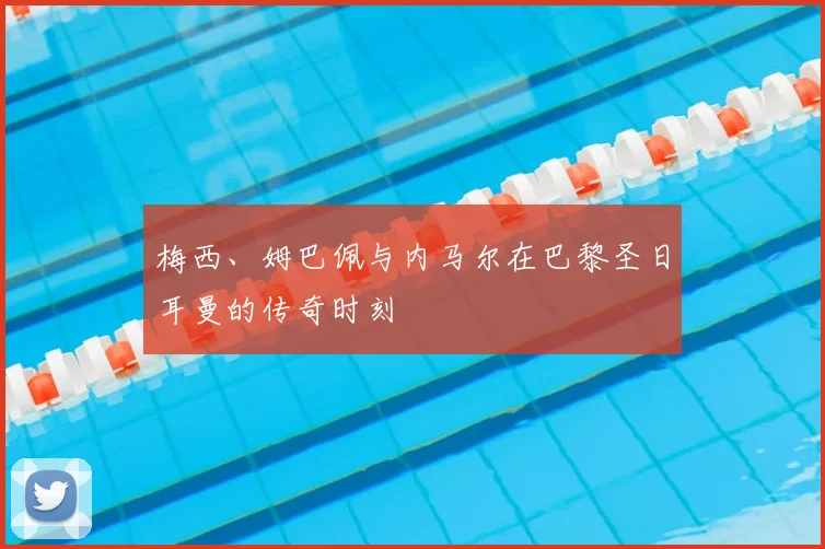 梅西、姆巴佩与内马尔在巴黎圣日耳曼的传奇时刻