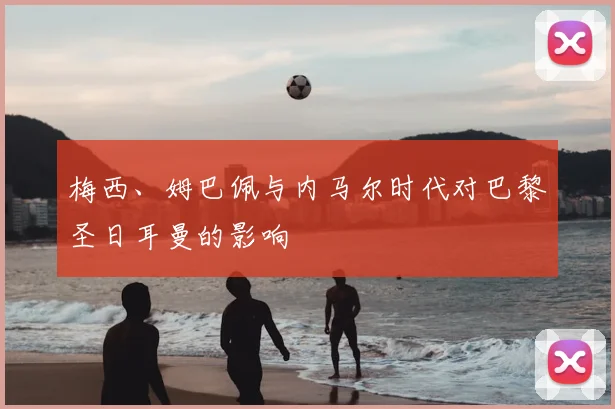 梅西、姆巴佩与内马尔时代对巴黎圣日耳曼的影响
